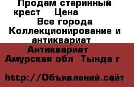 Продам старинный крест  › Цена ­ 20 000 - Все города Коллекционирование и антиквариат » Антиквариат   . Амурская обл.,Тында г.